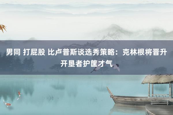 男同 打屁股 比卢普斯谈选秀策略：克林根将晋升开垦者护筐才气