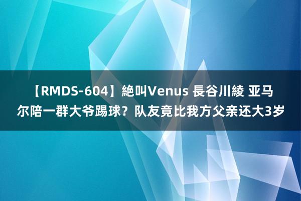 【RMDS-604】絶叫Venus 長谷川綾 亚马尔陪一群大爷踢球？队友竟比我方父亲还大3岁