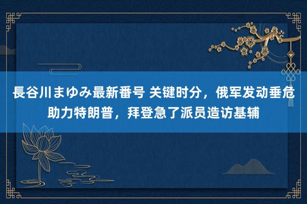 長谷川まゆみ最新番号 关键时分，俄军发动垂危助力特朗普，拜登急了派员造访基辅