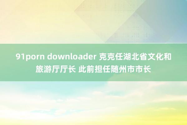 91porn downloader 克克任湖北省文化和旅游厅厅长 此前担任随州市市长