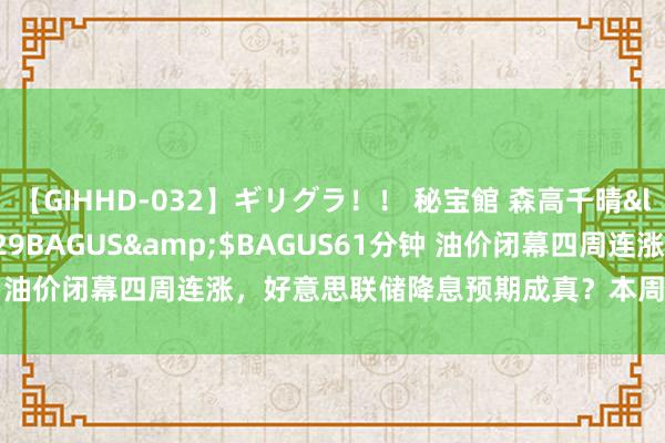 【GIHHD-032】ギリグラ！！ 秘宝館 森高千晴</a>2011-09-29BAGUS&$BAGUS61分钟 油价闭幕四周连涨，好意思联储降息预期成真？本周原油市集大逆转！