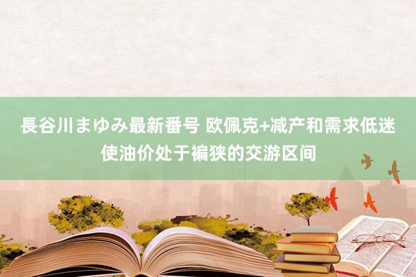 長谷川まゆみ最新番号 欧佩克+减产和需求低迷使油价处于褊狭的交游区间