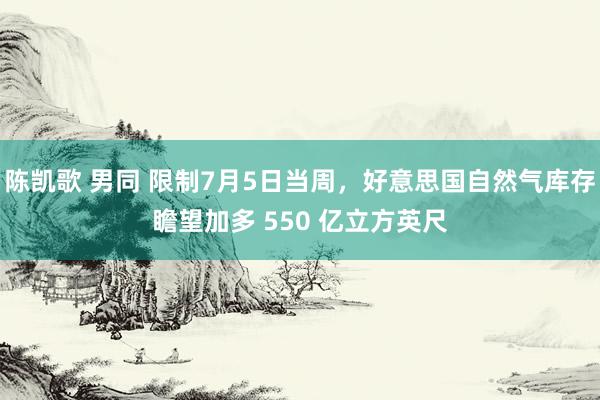 陈凯歌 男同 限制7月5日当周，好意思国自然气库存瞻望加多 550 亿立方英尺