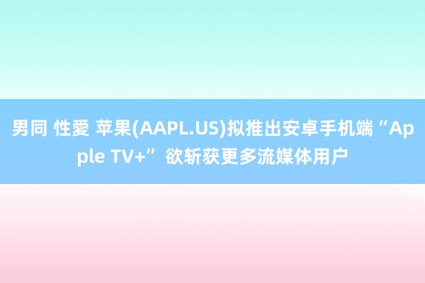 男同 性愛 苹果(AAPL.US)拟推出安卓手机端“Apple TV+” 欲斩获更多流媒体用户