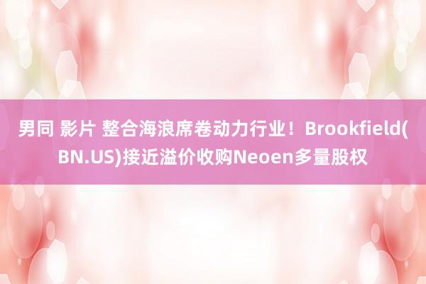 男同 影片 整合海浪席卷动力行业！Brookfield(BN.US)接近溢价收购Neoen多量股权