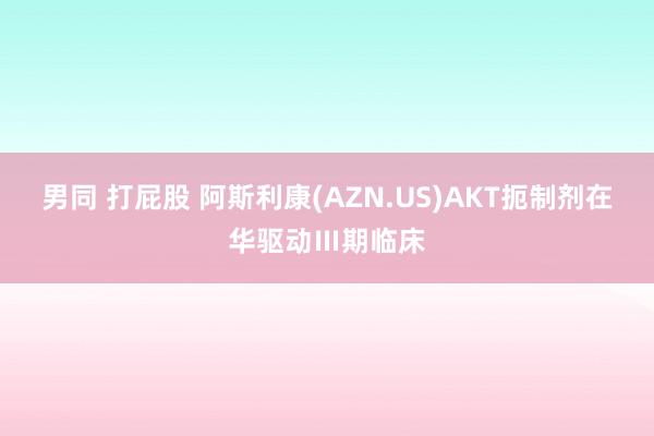 男同 打屁股 阿斯利康(AZN.US)AKT扼制剂在华驱动Ⅲ期临床