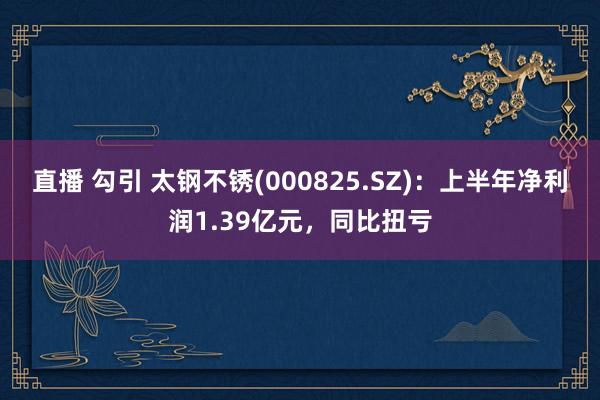 直播 勾引 太钢不锈(000825.SZ)：上半年净利润1.39亿元，同比扭亏