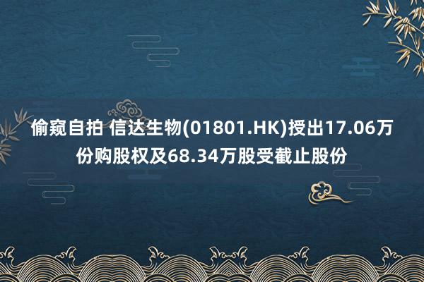 偷窥自拍 信达生物(01801.HK)授出17.06万份购股权及68.34万股受截止股份