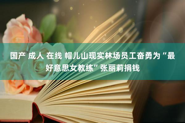 国产 成人 在线 帽儿山现实林场员工奋勇为“最好意思女教练”张丽莉捐钱