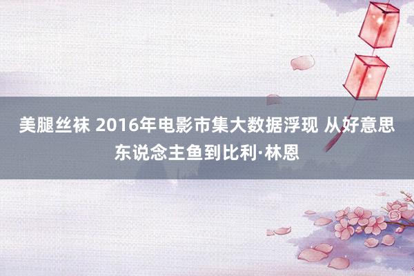 美腿丝袜 2016年电影市集大数据浮现 从好意思东说念主鱼到比利·林恩