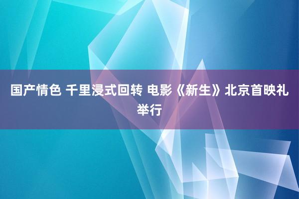 国产情色 千里浸式回转 电影《新生》北京首映礼举行