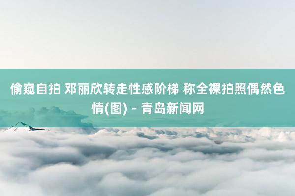 偷窥自拍 邓丽欣转走性感阶梯 称全裸拍照偶然色情(图)－青岛新闻网