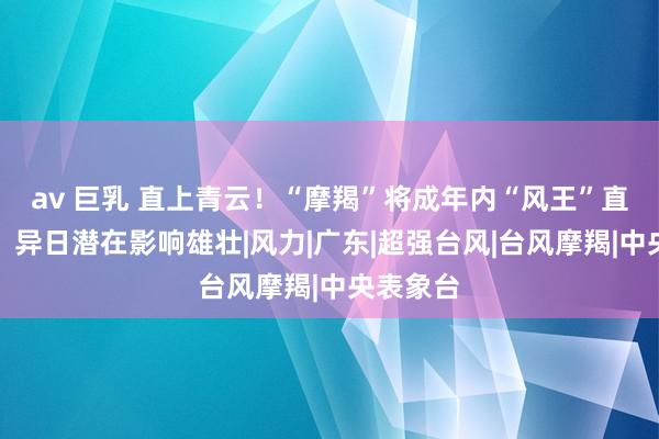 av 巨乳 直上青云！“摩羯”将成年内“风王”直奔华南！异日潜在影响雄壮|风力|广东|超强台风|台风摩羯|中央表象台