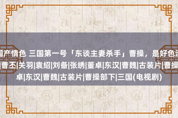 国产情色 三国第一号「东谈主妻杀手」曹操，是好色渣男照旧厚情暖男？|曹丕|关羽|袁绍|刘备|张绣|董卓|东汉|曹魏|古装片|曹操部下|三国(电视剧)