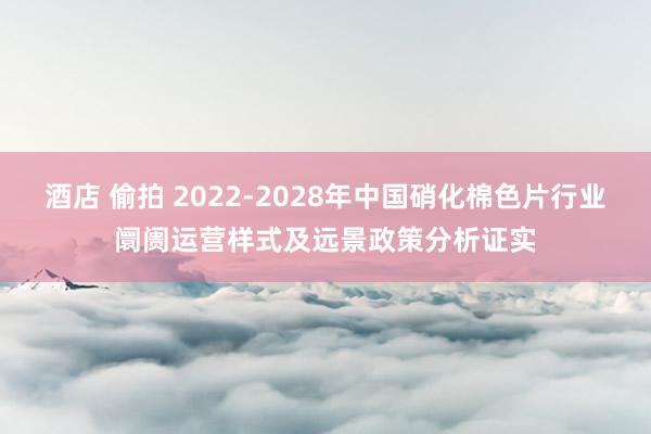 酒店 偷拍 2022-2028年中国硝化棉色片行业阛阓运营样式及远景政策分析证实