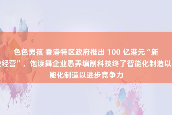 色色男孩 香港特区政府推出 100 亿港元“新式工业加快经营”，饱读舞企业愚弄编削科技终了智能化制造以进步竞争力