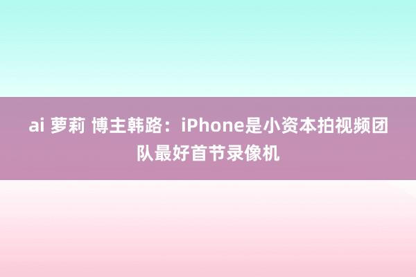 ai 萝莉 博主韩路：iPhone是小资本拍视频团队最好首节录像机