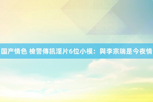 国产情色 檢警傳訊淫片6位小模：與李宗瑞是今夜情