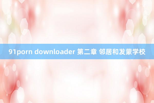 91porn downloader 第二章 邻居和发蒙学校