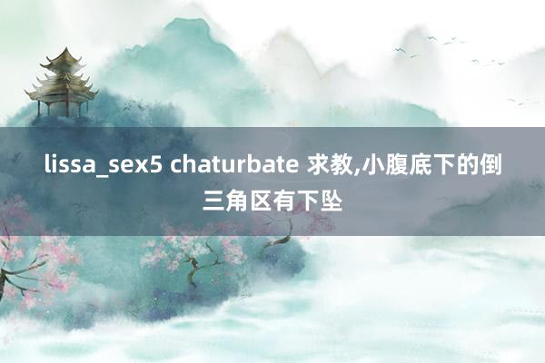 lissa_sex5 chaturbate 求教，小腹底下的倒三角区有下坠