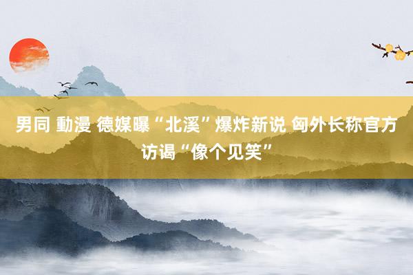 男同 動漫 德媒曝“北溪”爆炸新说 匈外长称官方访谒“像个见笑”