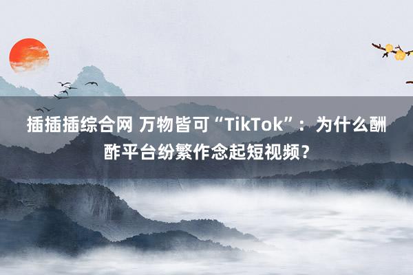 插插插综合网 万物皆可“TikTok”：为什么酬酢平台纷繁作念起短视频？