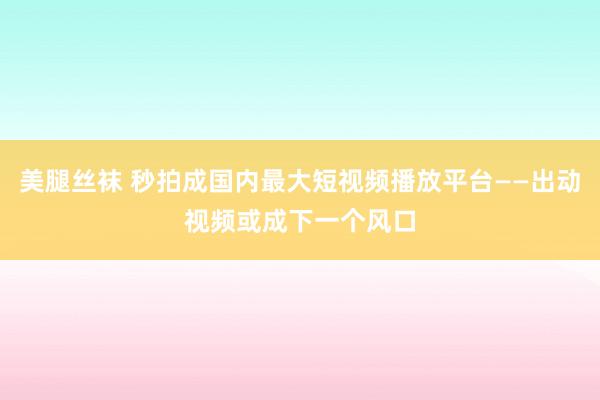 美腿丝袜 秒拍成国内最大短视频播放平台——出动视频或成下一个风口