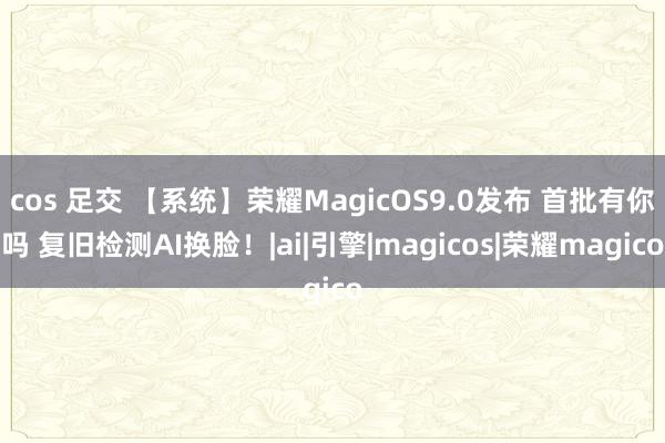 cos 足交 【系统】荣耀MagicOS9.0发布 首批有你吗 复旧检测AI换脸！|ai|引擎|magicos|荣耀magico