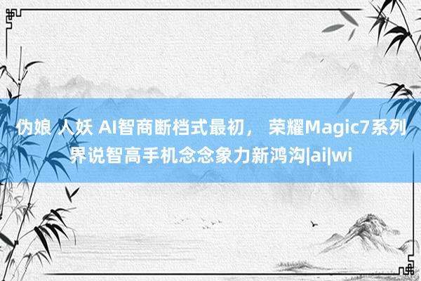 伪娘 人妖 AI智商断档式最初， 荣耀Magic7系列界说智高手机念念象力新鸿沟|ai|wi