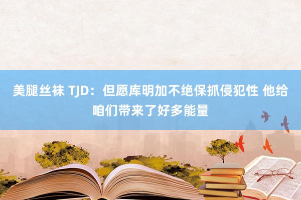 美腿丝袜 TJD：但愿库明加不绝保抓侵犯性 他给咱们带来了好多能量